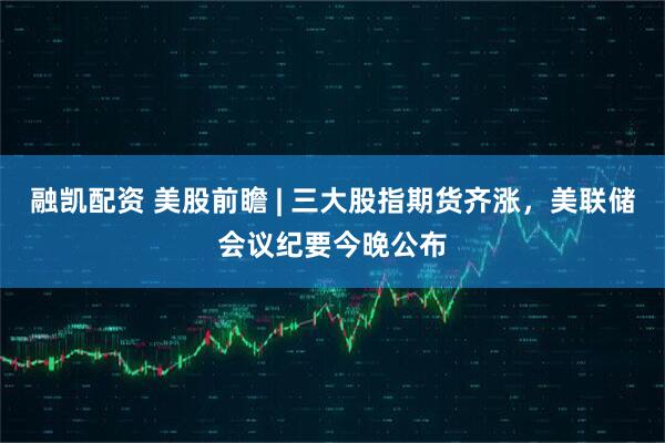 融凯配资 美股前瞻 | 三大股指期货齐涨，美联储会议纪要今晚公布