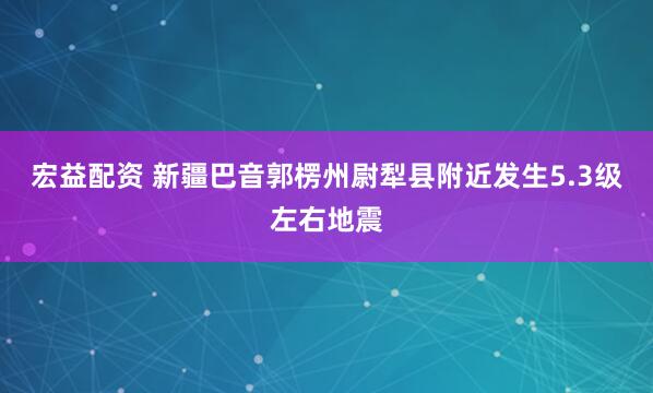 宏益配资 新疆巴音郭楞州尉犁县附近发生5.3级左右地震