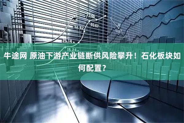 牛途网 原油下游产业链断供风险攀升！石化板块如何配置？