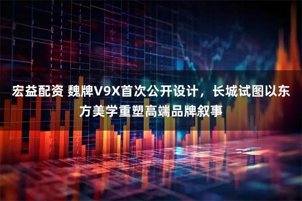 宏益配资 魏牌V9X首次公开设计，长城试图以东方美学重塑高端品牌叙事