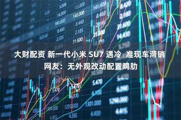 大财配资 新一代小米 SU7 遇冷  准现车滞销 网友：无外观改动配置鸡肋