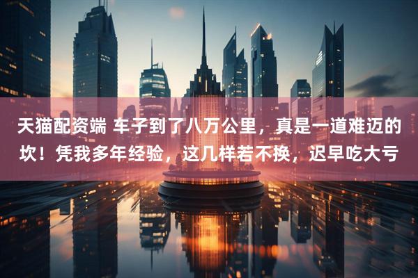 天猫配资端 车子到了八万公里，真是一道难迈的坎！凭我多年经验，这几样若不换，迟早吃大亏