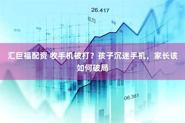 汇巨福配资 收手机被打？孩子沉迷手机，家长该如何破局