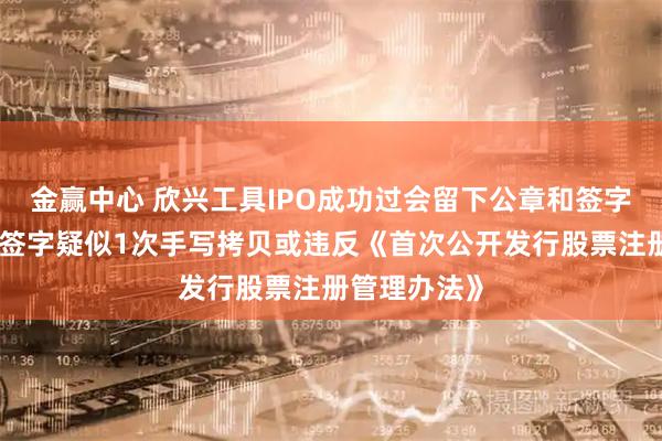 金赢中心 欣兴工具IPO成功过会留下公章和签字悬案：高管签字疑似1次手写拷贝或违反《首次公开发行股票注册管理办法》
