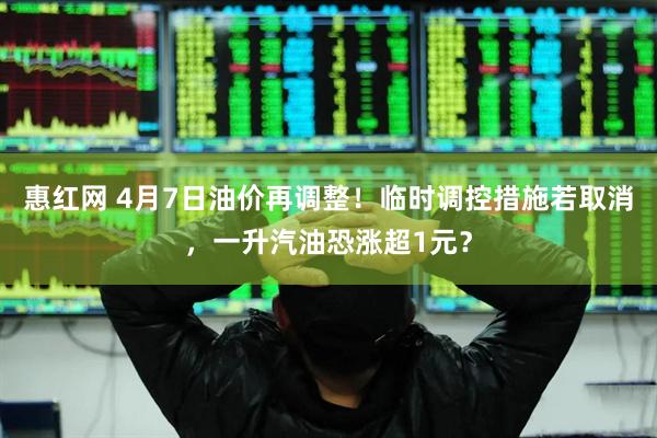 惠红网 4月7日油价再调整！临时调控措施若取消，一升汽油恐涨超1元？