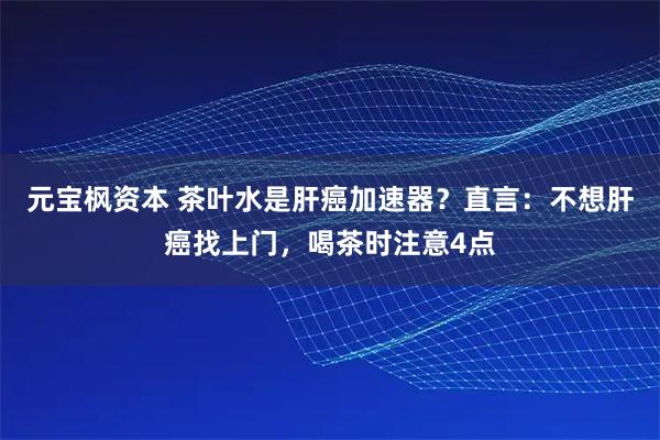 元宝枫资本 茶叶水是肝癌加速器？直言：不想肝癌找上门，喝茶时注意4点
