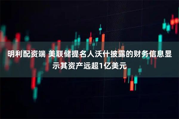 明利配资端 美联储提名人沃什披露的财务信息显示其资产远超1亿美元