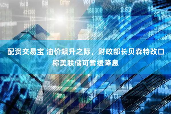 配资交易宝 油价飙升之际，财政部长贝森特改口称美联储可暂缓降息