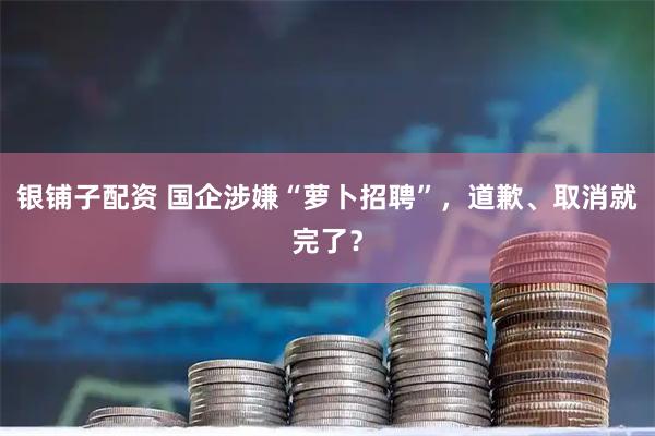 银铺子配资 国企涉嫌“萝卜招聘”，道歉、取消就完了？