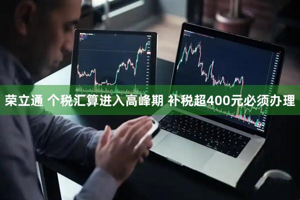 荣立通 个税汇算进入高峰期 补税超400元必须办理