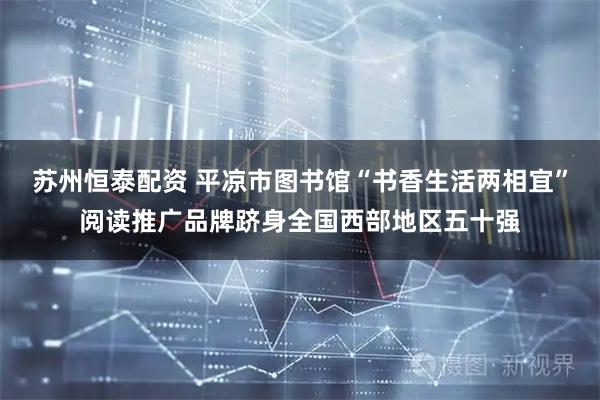 苏州恒泰配资 平凉市图书馆“书香生活两相宜”阅读推广品牌跻身全国西部地区五十强