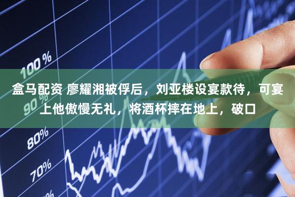 盒马配资 廖耀湘被俘后，刘亚楼设宴款待，可宴上他傲慢无礼，将酒杯摔在地上，破口