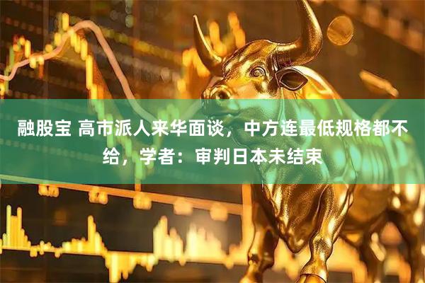 融股宝 高市派人来华面谈，中方连最低规格都不给，学者：审判日本未结束