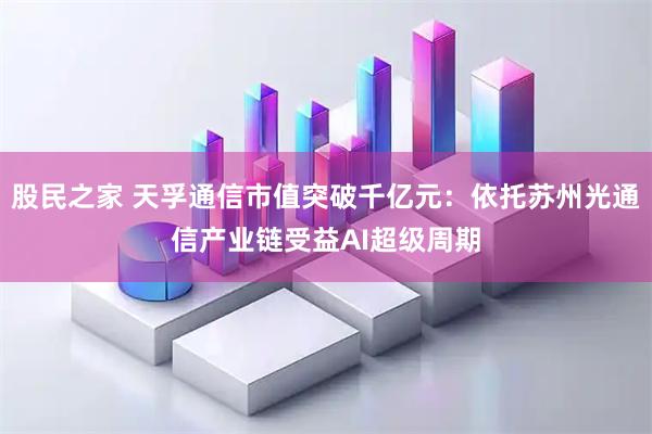 股民之家 天孚通信市值突破千亿元：依托苏州光通信产业链受益AI超级周期