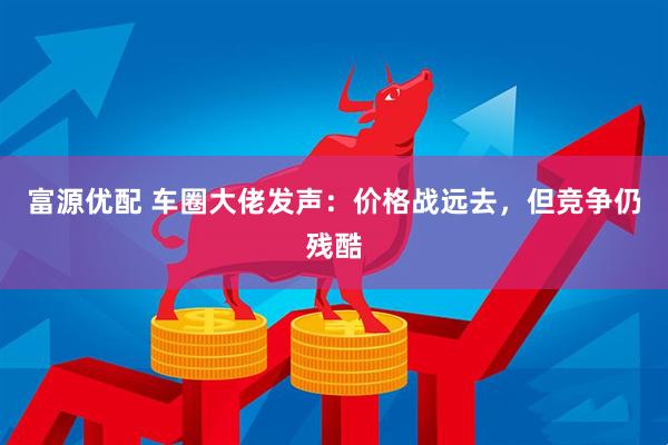 富源优配 车圈大佬发声：价格战远去，但竞争仍残酷
