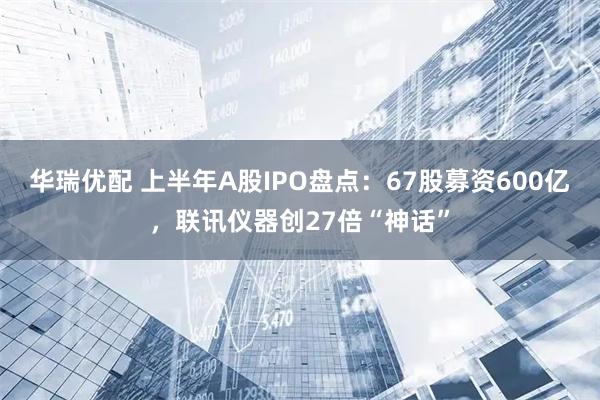华瑞优配 上半年A股IPO盘点：67股募资600亿，联讯仪器创27倍“神话”