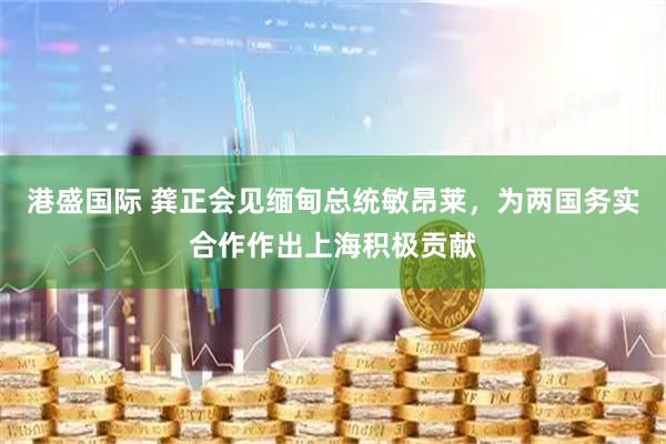 港盛国际 龚正会见缅甸总统敏昂莱，为两国务实合作作出上海积极贡献