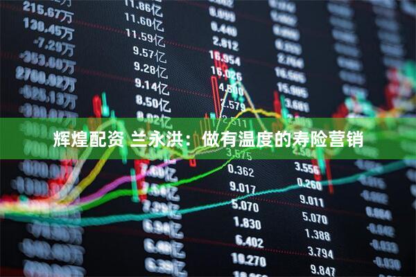 辉煌配资 兰永洪：做有温度的寿险营销