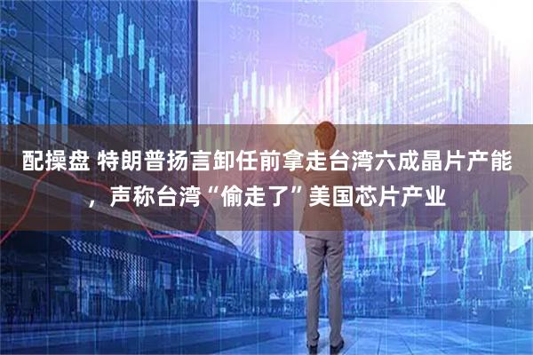 配操盘 特朗普扬言卸任前拿走台湾六成晶片产能，声称台湾“偷走了”美国芯片产业