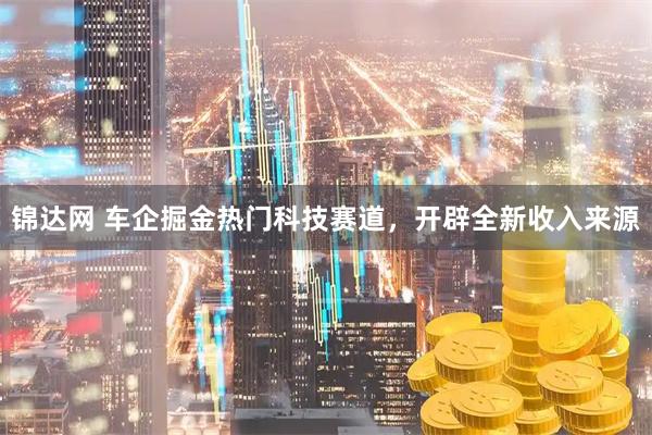 锦达网 车企掘金热门科技赛道，开辟全新收入来源