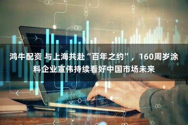 鸿牛配资 与上海共赴“百年之约”，160周岁涂料企业宣伟持续看好中国市场未来