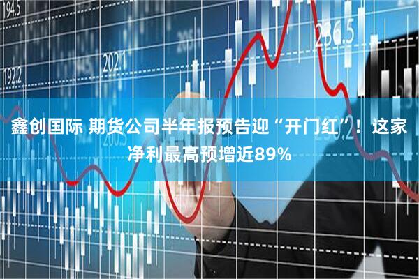 鑫创国际 期货公司半年报预告迎“开门红”！这家净利最高预增近89%