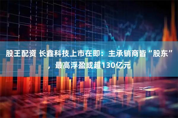 股王配资 长鑫科技上市在即：主承销商皆“股东”，最高浮盈或超130亿元