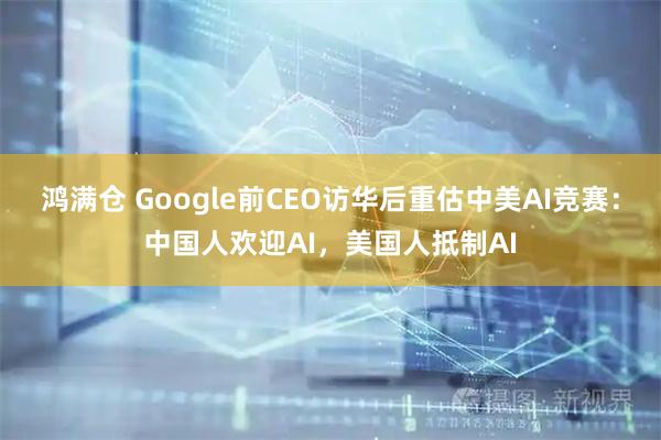 鸿满仓 Google前CEO访华后重估中美AI竞赛:中国人欢迎AI,美国人抵制AI