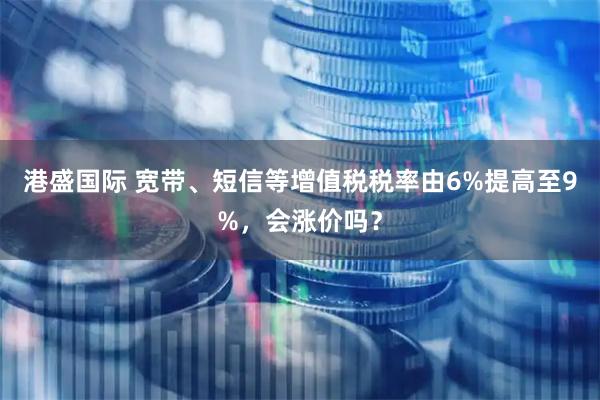 港盛国际 宽带、短信等增值税税率由6%提高至9%，会涨价吗？