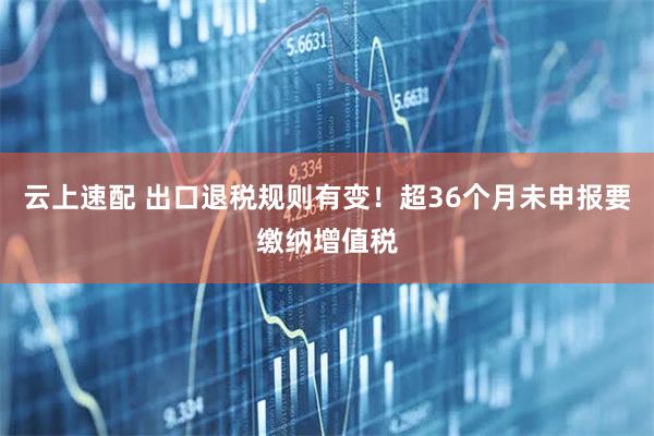 云上速配 出口退税规则有变！超36个月未申报要缴纳增值税