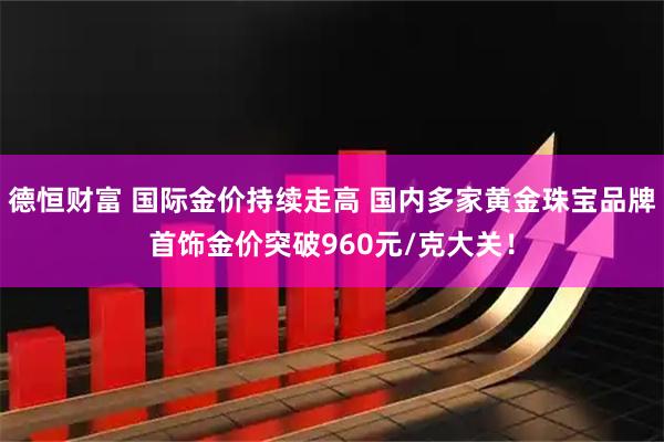 德恒财富 国际金价持续走高 国内多家黄金珠宝品牌首饰金价突破960元/克大关！