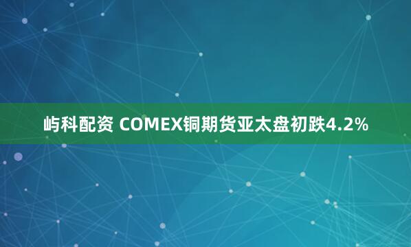 屿科配资 COMEX铜期货亚太盘初跌4.2%