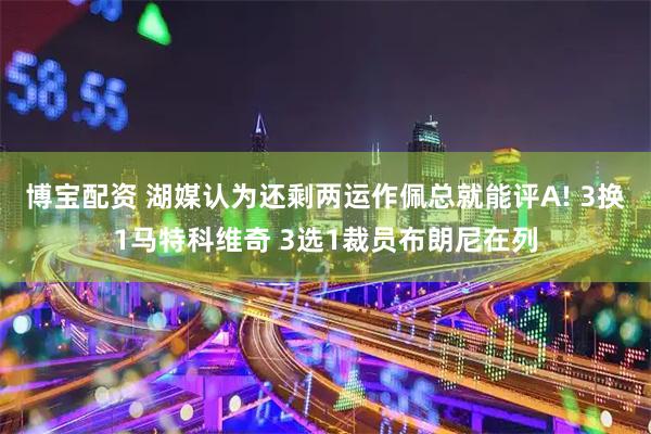 博宝配资 湖媒认为还剩两运作佩总就能评A! 3换1马特科维奇 3选1裁员布朗尼在列
