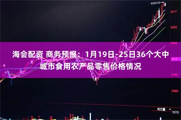 海会配资 商务预报：1月19日-25日36个大中城市食用农产品零售价格情况