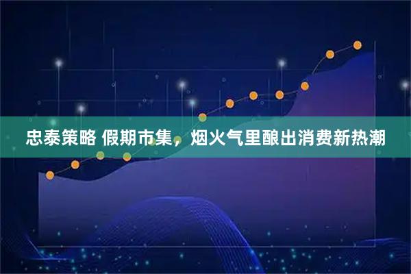 忠泰策略 假期市集，烟火气里酿出消费新热潮