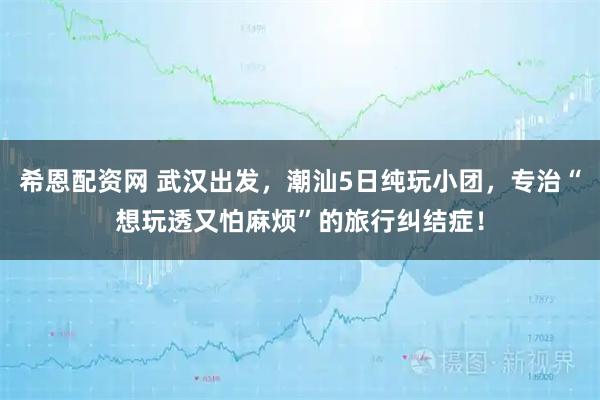 希恩配资网 武汉出发，潮汕5日纯玩小团，专治“想玩透又怕麻烦”的旅行纠结症！