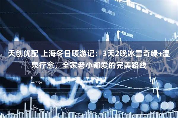 天创优配 上海冬日暖游记：3天2晚冰雪奇缘+温泉疗愈，全家老小都爱的完美路线