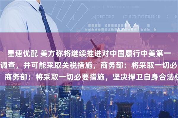 星速优配 美方称将继续推进对中国履行中美第一阶段经贸协议情况301调查，并可能采取关税措施，商务部：将采取一切必要措施，坚决捍卫自身合法权益