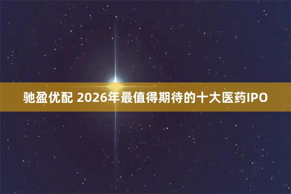 驰盈优配 2026年最值得期待的十大医药IPO