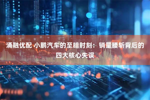 涌融优配 小鹏汽车的至暗时刻：销量腰斩背后的四大核心失误