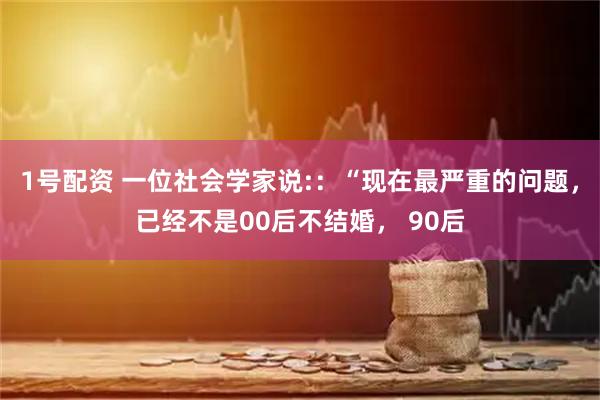 1号配资 一位社会学家说:：“现在最严重的问题，已经不是00后不结婚， 90后