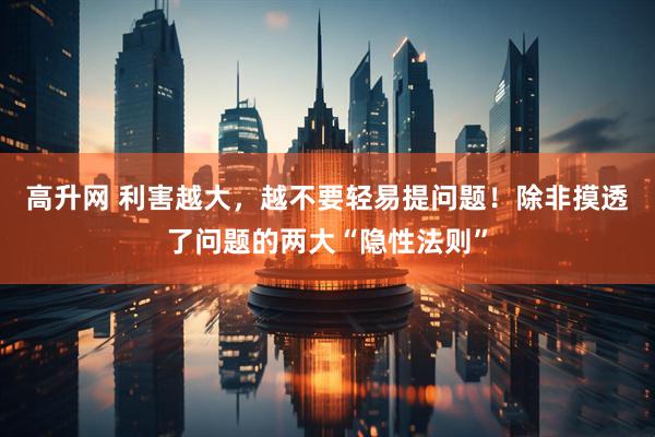 高升网 利害越大，越不要轻易提问题！除非摸透了问题的两大“隐性法则”