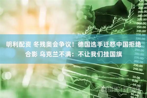 明利配资 冬残奥会争议！德国选手迁怒中国拒绝合影 乌克兰不满：不让我们挂国旗