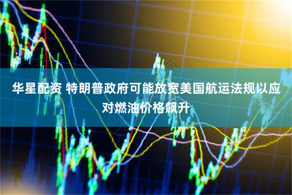 华星配资 特朗普政府可能放宽美国航运法规以应对燃油价格飙升