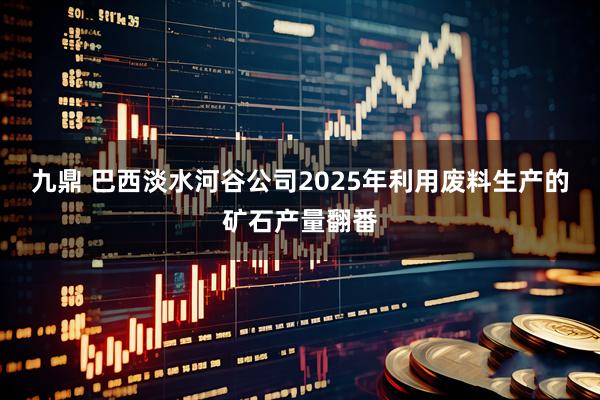 九鼎 巴西淡水河谷公司2025年利用废料生产的矿石产量翻番