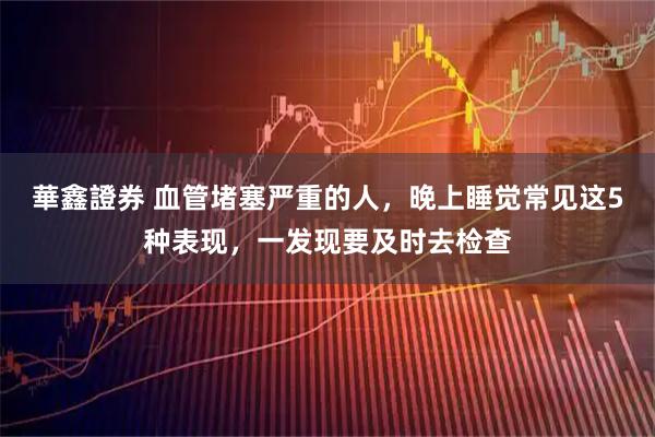 華鑫證券 血管堵塞严重的人，晚上睡觉常见这5种表现，一发现要及时去检查