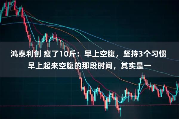 鸿泰利创 瘦了10斤：早上空腹，坚持3个习惯 早上起来空腹的那段时间，其实是一