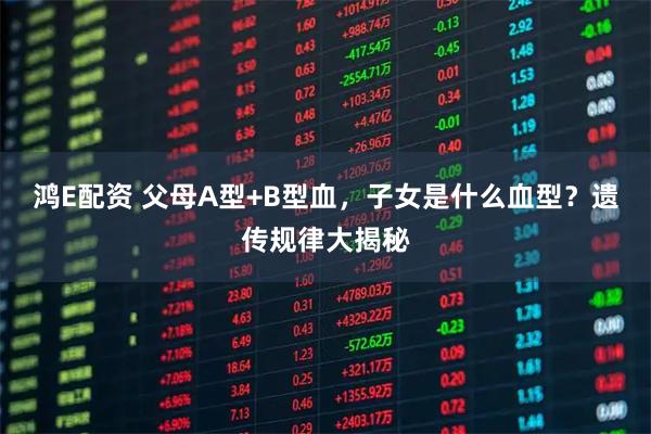 鸿E配资 父母A型+B型血，子女是什么血型？遗传规律大揭秘