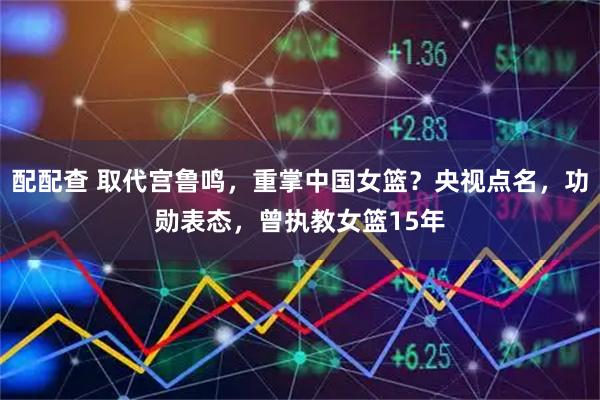 配配查 取代宫鲁鸣，重掌中国女篮？央视点名，功勋表态，曾执教女篮15年
