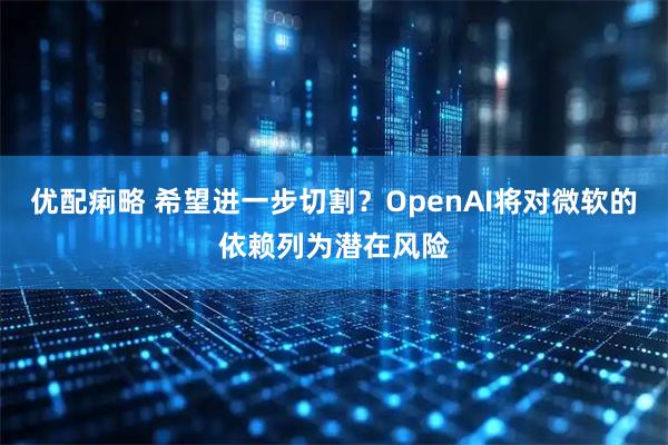 优配痢略 希望进一步切割？OpenAI将对微软的依赖列为潜在风险